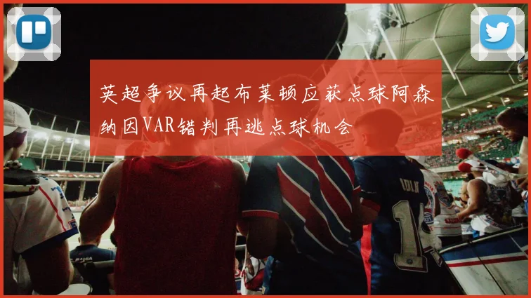 英超争议再起布莱顿应获点球阿森纳因VAR错判再逃点球机会