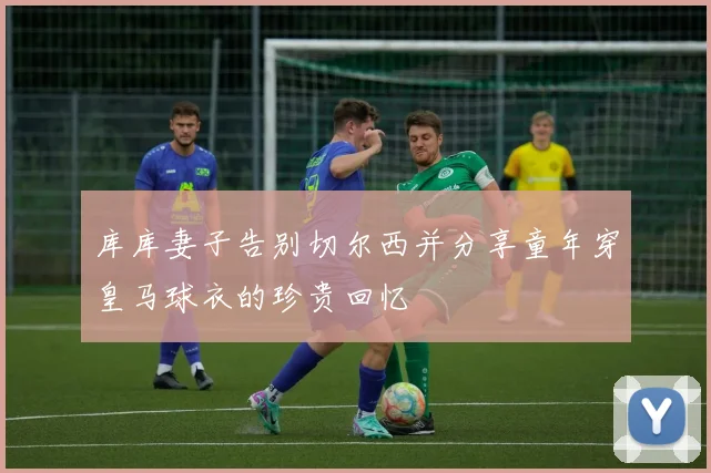 库库妻子告别切尔西并分享童年穿皇马球衣的珍贵回忆