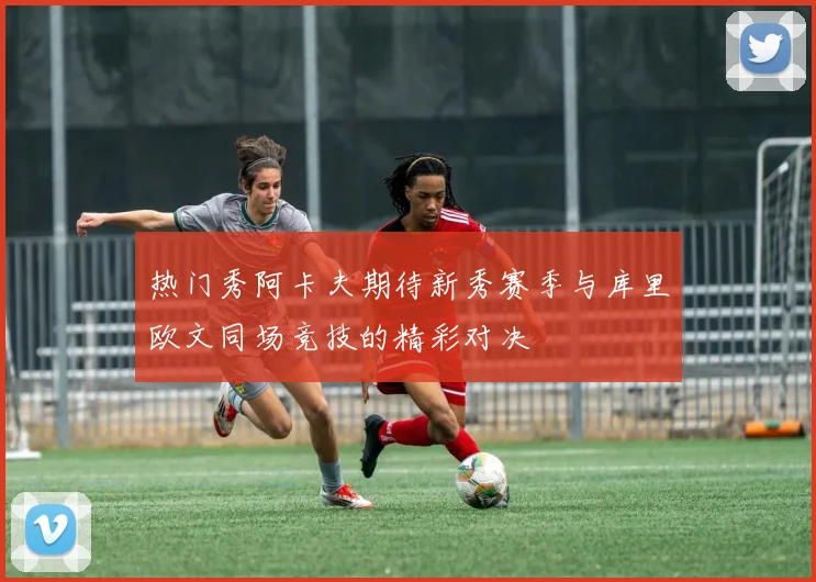 热门秀阿卡夫期待新秀赛季与库里欧文同场竞技的精彩对决