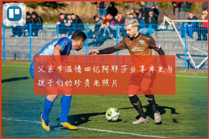 父亲节温情回忆阿耶莎分享库里与孩子们的珍贵老照片