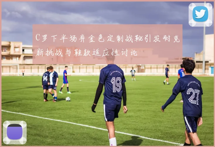 C罗下半场弃金色定制战靴引发耐克新挑战与鞋款适应性讨论