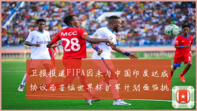 卫报报道FIFA因未与中国印度达成协议而苦恼世界杯扩军计划面临挑战