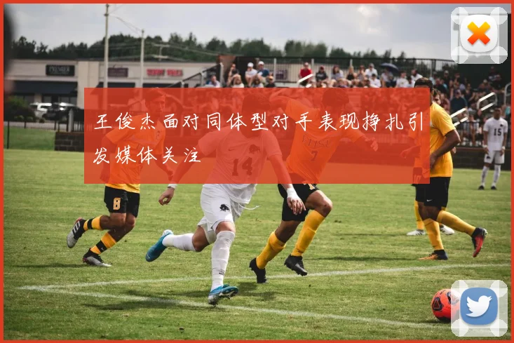 王俊杰面对同体型对手表现挣扎引发媒体关注