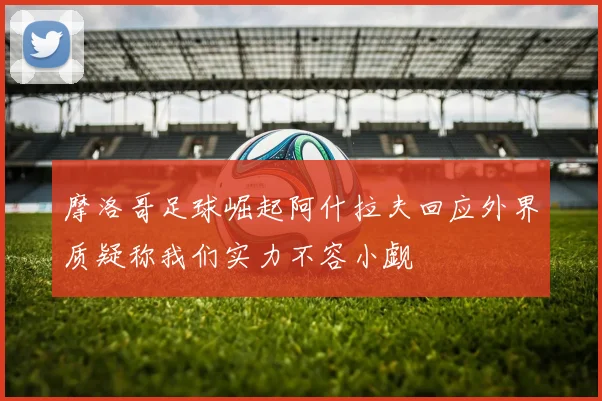 摩洛哥足球崛起阿什拉夫回应外界质疑称我们实力不容小觑