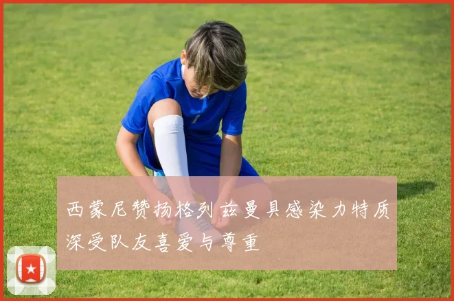西蒙尼赞扬格列兹曼具感染力特质深受队友喜爱与尊重