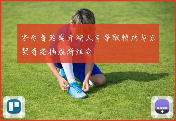 字母哥若离开湖人可争取特纳与东契奇搭档成新组合