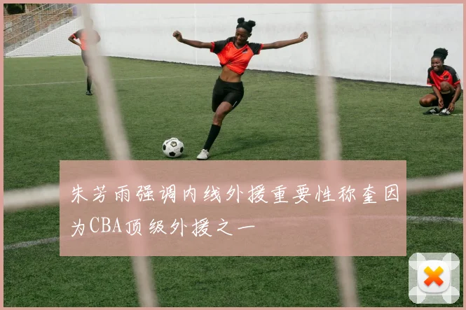 朱芳雨强调内线外援重要性称奎因为CBA顶级外援之一