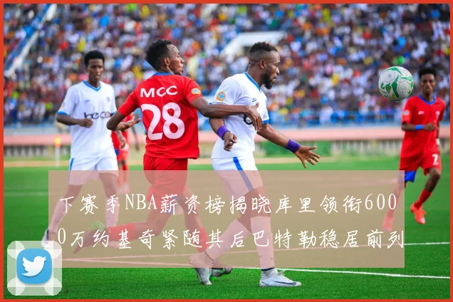 下赛季NBA薪资榜揭晓库里领衔6000万约基奇紧随其后巴特勒稳居前列