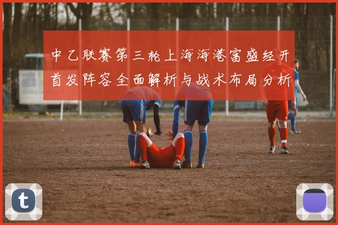 中乙联赛第三轮上海海港富盛经开首发阵容全面解析与战术布局分析
