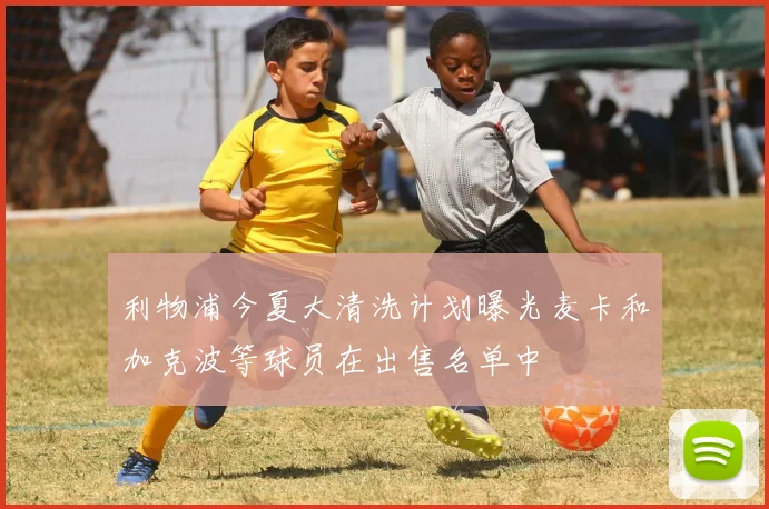 利物浦今夏大清洗计划曝光麦卡和加克波等球员在出售名单中