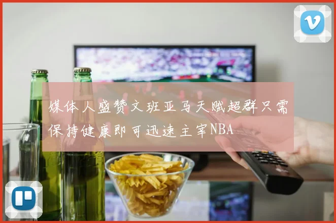 媒体人盛赞文班亚马天赋超群只需保持健康即可迅速主宰NBA