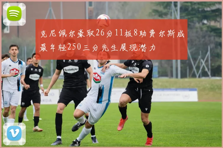 克尼佩尔豪取26分11板8助费尔斯成最年轻250三分先生展现潜力