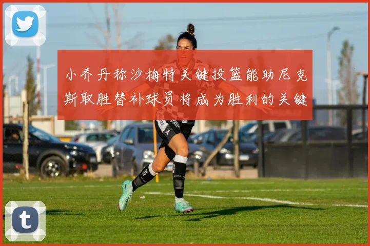 小乔丹称沙梅特关键投篮能助尼克斯取胜替补球员将成为胜利的关键因素