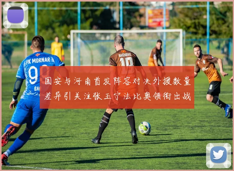 国安与河南首发阵容对决外援数量差异引关注张玉宁法比奥领衔出战