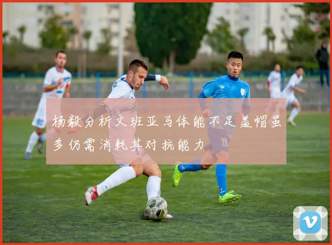 杨毅分析文班亚马体能不足盖帽虽多仍需消耗其对抗能力