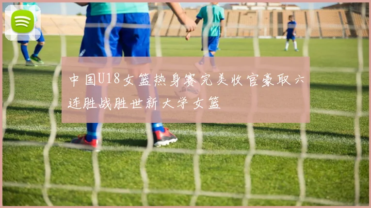 中国U18女篮热身赛完美收官豪取六连胜战胜世新大学女篮