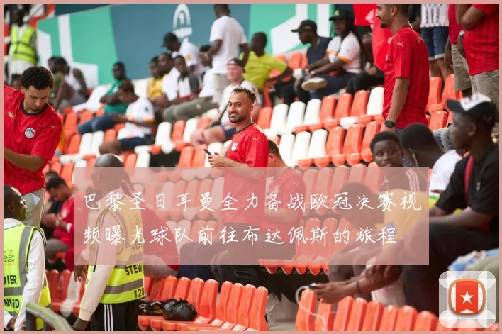 巴黎圣日耳曼全力备战欧冠决赛视频曝光球队前往布达佩斯的旅程
