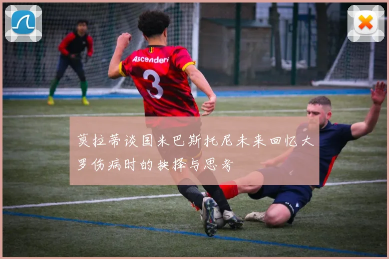 莫拉蒂谈国米巴斯托尼未来回忆大罗伤病时的抉择与思考