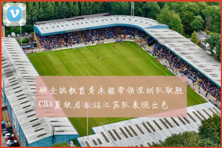 顾全执教首秀未能带领深圳队取胜CBA夏联启东站江苏队表现出色