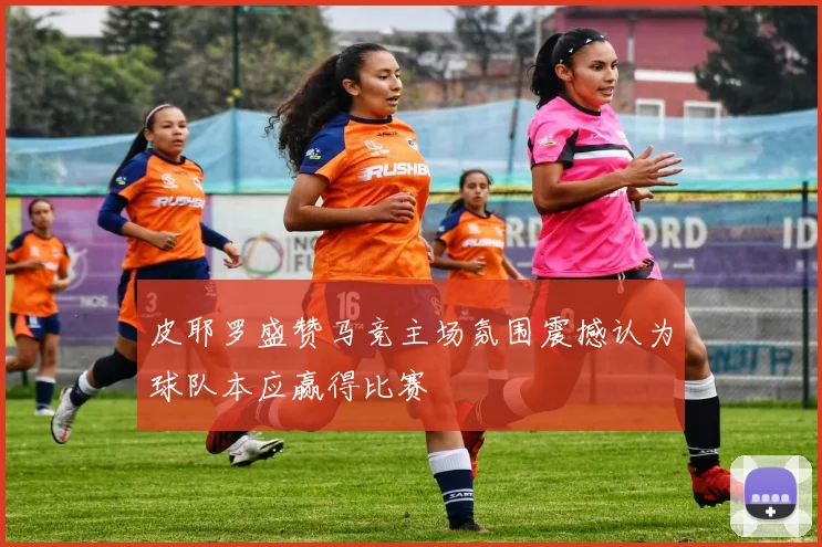 皮耶罗盛赞马竞主场氛围震撼认为球队本应赢得比赛