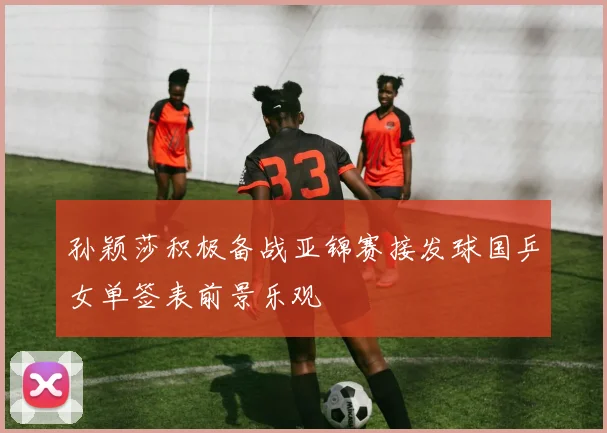 孙颖莎积极备战亚锦赛接发球国乒女单签表前景乐观