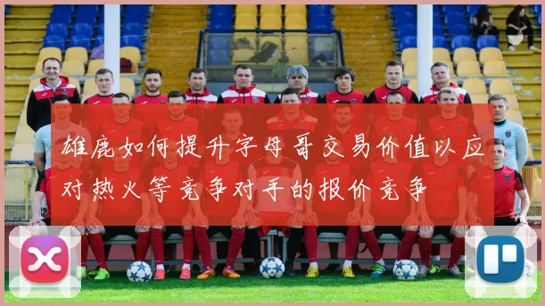 雄鹿如何提升字母哥交易价值以应对热火等竞争对手的报价竞争
