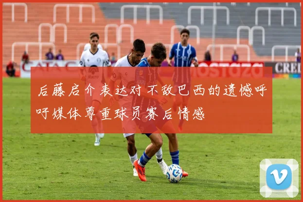 后藤启介表达对不敌巴西的遗憾呼吁媒体尊重球员赛后情感