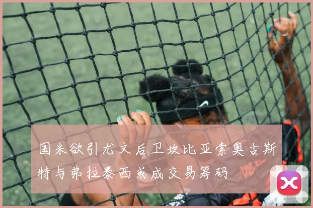 国米欲引尤文后卫坎比亚索奥古斯特与弗拉泰西或成交易筹码